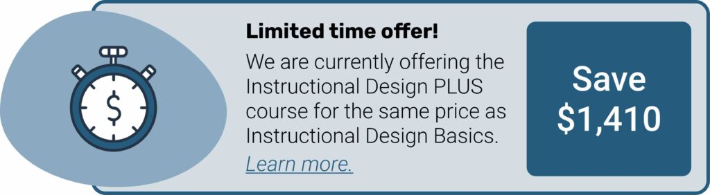 Offre limitée dans le temps ! Nous proposons actuellement le cours Instructional Design PLUS au même prix que Instructional Design Basics. Vous économisez ainsi 1410 $. Sélectionnez cette image pour en savoir plus.